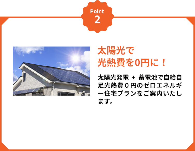 Point2 太陽光で光熱費を0円に！ 太陽光発電+蓄電池で自給自足光熱費０円のゼロエネルギー住宅プランをご案内いたします。
