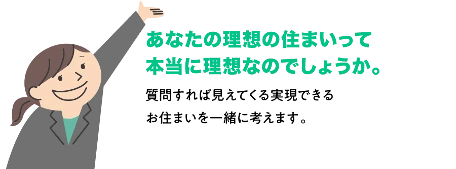 あなたの理想の住まいって本当に理想なのでしょうか。質問すれば見えてくる実現できるお住まいを一緒に考えます。