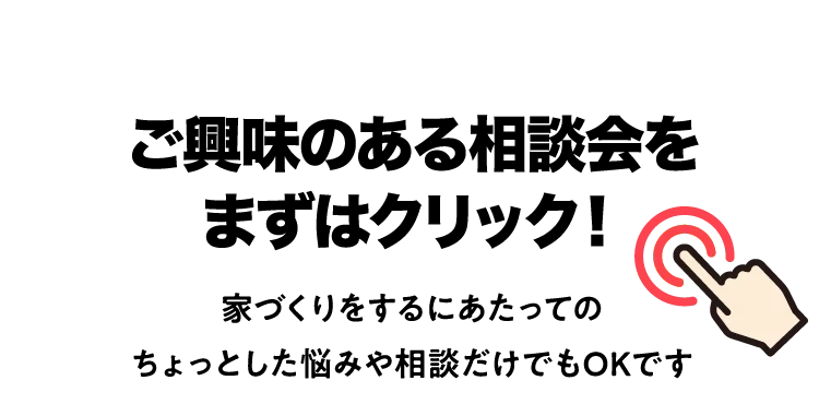 ご興味のある相談会をまずはクリック！家づくりをするにあたってのちょっとした悩みや相談だけでもOKです